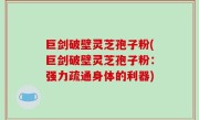 巨剑破壁灵芝孢子粉(巨剑破壁灵芝孢子粉：强力疏通身体的利器)