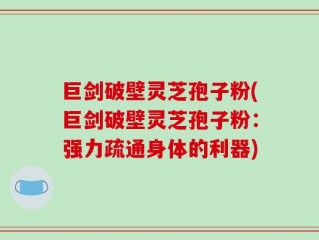 巨剑破壁灵芝孢子粉(巨剑破壁灵芝孢子粉：强力疏通身体的利器)
