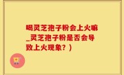 喝灵芝孢子粉会上火嘛_灵芝孢子粉是否会导致上火现象？)