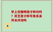 早上空腹喝孢子粉对吗？灵芝孢子粉可用高温开水冲泡吗