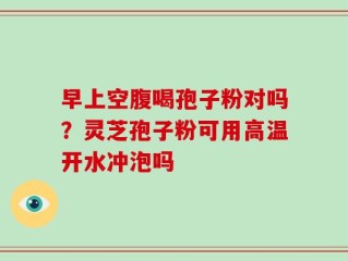 早上空腹喝孢子粉对吗？灵芝孢子粉可用高温开水冲泡吗