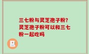 三七粉与灵芝孢子粉？灵芝孢子粉可以和三七粉一起吃吗