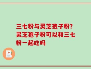 三七粉与灵芝孢子粉？灵芝孢子粉可以和三七粉一起吃吗