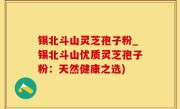 锡北斗山灵芝孢子粉_锡北斗山优质灵芝孢子粉：天然健康之选)