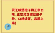 灵芝破壁孢子粉正宗口味_正宗灵芝破壁孢子粉，口感纯正，品质上乘)