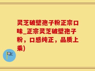 灵芝破壁孢子粉正宗口味_正宗灵芝破壁孢子粉，口感纯正，品质上乘)