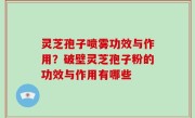 灵芝孢子喷雾功效与作用？破壁灵芝孢子粉的功效与作用有哪些