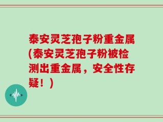 泰安灵芝孢子粉重金属(泰安灵芝孢子粉被检测出重金属，安全性存疑！)