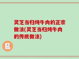 灵芝当归炖牛肉的正宗做法(灵芝当归炖牛肉的传统做法)