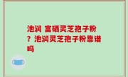 池润 富硒灵芝孢子粉？池润灵芝孢子粉靠谱吗