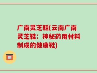广南灵芝鞋(云南广南灵芝鞋：神秘药用材料制成的健康鞋)