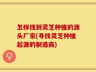 怎样找到灵芝种植的源头厂家(寻找灵芝种植起源的制造商)