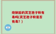 炮制后的灵芝孢子粉有毒吗(灵芝孢子粉是否有毒？)