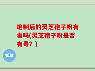 炮制后的灵芝孢子粉有毒吗(灵芝孢子粉是否有毒？)