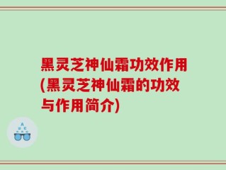黑灵芝神仙霜功效作用(黑灵芝神仙霜的功效与作用简介)