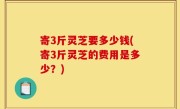 寄3斤灵芝要多少钱(寄3斤灵芝的费用是多少？)