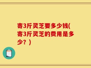 寄3斤灵芝要多少钱(寄3斤灵芝的费用是多少？)