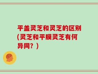 平盖灵芝和灵芝的区别(灵芝和平膜灵芝有何异同？)