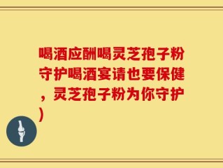 喝酒应酬喝灵芝孢子粉守护喝酒宴请也要保健，灵芝孢子粉为你守护)
