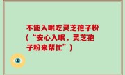 不能入眠吃灵芝孢子粉(“安心入眠，灵芝孢子粉来帮忙”)