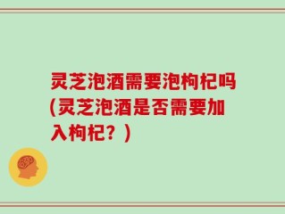 灵芝泡酒需要泡枸杞吗(灵芝泡酒是否需要加入枸杞？)