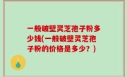 一般破壁灵芝孢子粉多少钱(一般破壁灵芝孢子粉的价格是多少？)
