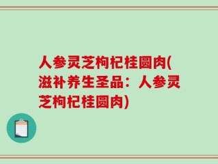 人参灵芝枸杞桂圆肉(滋补养生圣品：人参灵芝枸杞桂圆肉)