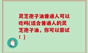 灵芝孢子油普通人可以吃吗(适合普通人的灵芝孢子油，你可以尝试！)