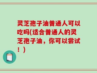 灵芝孢子油普通人可以吃吗(适合普通人的灵芝孢子油，你可以尝试！)