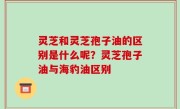 灵芝和灵芝孢子油的区别是什么呢？灵芝孢子油与海豹油区别