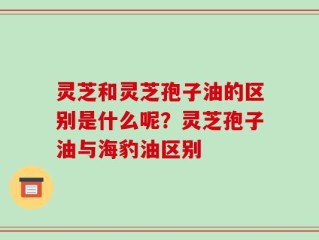 灵芝和灵芝孢子油的区别是什么呢？灵芝孢子油与海豹油区别