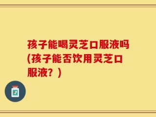 孩子能喝灵芝口服液吗(孩子能否饮用灵芝口服液？)