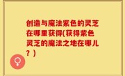 创造与魔法紫色的灵芝在哪里获得(获得紫色灵芝的魔法之地在哪儿？)