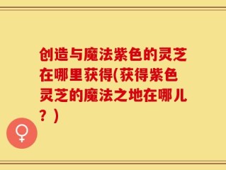 创造与魔法紫色的灵芝在哪里获得(获得紫色灵芝的魔法之地在哪儿？)