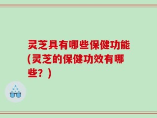 灵芝具有哪些保健功能(灵芝的保健功效有哪些？)