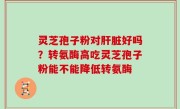 灵芝孢子粉对肝脏好吗？转氨酶高吃灵芝孢子粉能不能降低转氨酶