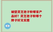 破壁灵芝孢子粉哪家产品好？灵芝孢子粉哪个牌子好又实惠
