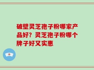 破壁灵芝孢子粉哪家产品好？灵芝孢子粉哪个牌子好又实惠