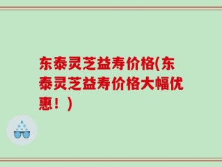 东泰灵芝益寿价格(东泰灵芝益寿价格大幅优惠！)