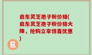 启东灵芝孢子粉价格(启东灵芝孢子粉价格大降，抢购立享惊喜优惠)
