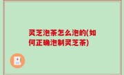 灵芝泡茶怎么泡的(如何正确泡制灵芝茶)