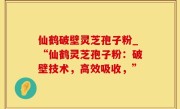仙鹤破壁灵芝孢子粉_“仙鹤灵芝孢子粉：破壁技术，高效吸收，”