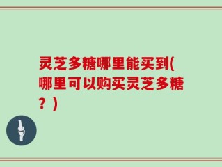 灵芝多糖哪里能买到(哪里可以购买灵芝多糖？)