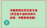 中医教授谈灵芝孢子油(灵芝孢子油的功效与应用：中医教授详解)