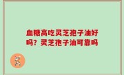 血糖高吃灵芝孢子油好吗？灵芝孢子油可靠吗