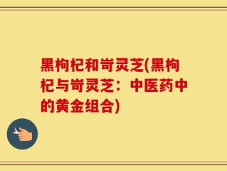 黑枸杞和岢灵芝(黑枸杞与岢灵芝：中医药中的黄金组合)