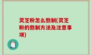 灵芝粉怎么熬制(灵芝粉的熬制方法及注意事项)