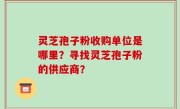 灵芝孢子粉收购单位是哪里？寻找灵芝孢子粉的供应商？