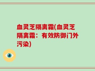 血灵芝隔离霜(血灵芝隔离霜：有效防御门外污染)