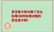 灵芝孢子粉过期了怎么处理(如何处理过期的灵芝孢子粉)